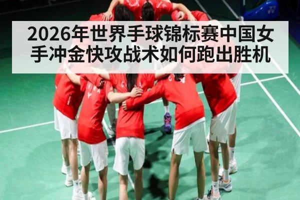 2026年世界手球锦标赛中国女手冲金快攻战术如何跑出胜机（kaiyun）