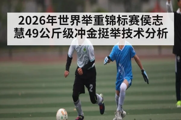 2026年世界举重锦标赛侯志慧49公斤级冲金挺举技术分析（kaiyun）